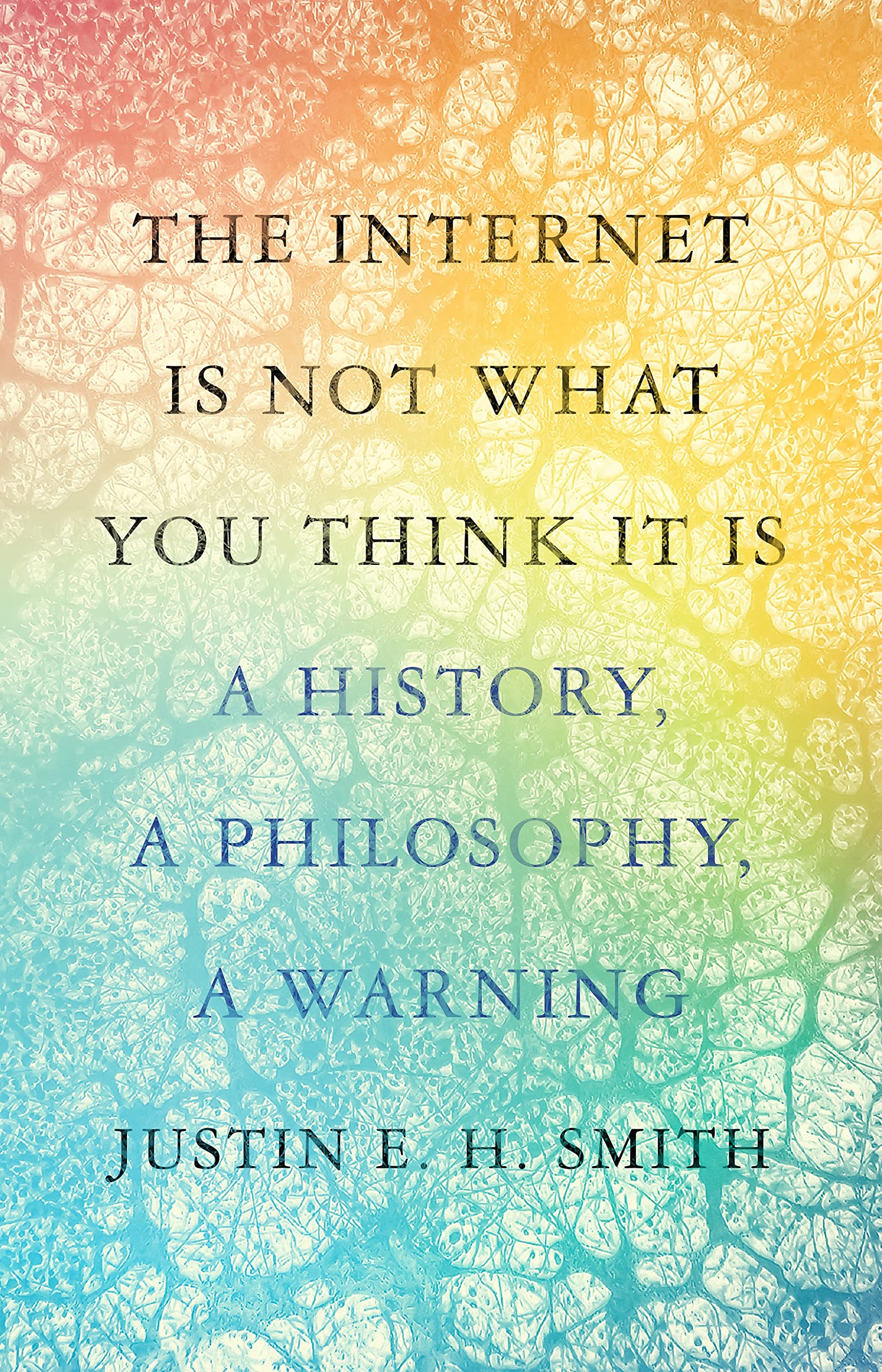 The Internet Is Not What You Think It Is: A History, a Philosophy, a Warning Justin E.H. Smith